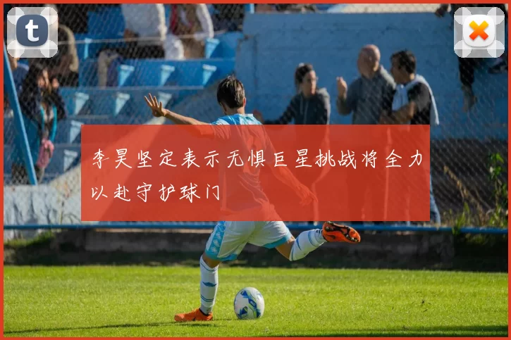 李昊坚定表示无惧巨星挑战将全力以赴守护球门