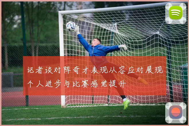 记者谈对阵奇才表现从容应对展现个人进步与比赛感觉提升