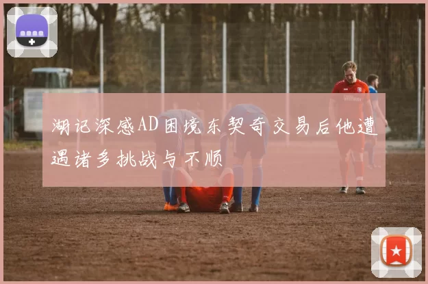 湖记深感AD困境东契奇交易后他遭遇诸多挑战与不顺