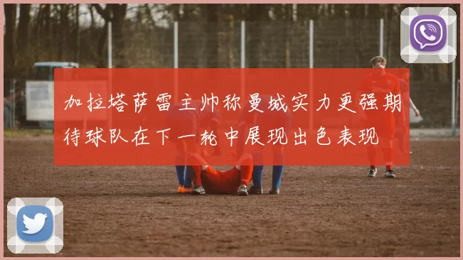 加拉塔萨雷主帅称曼城实力更强期待球队在下一轮中展现出色表现