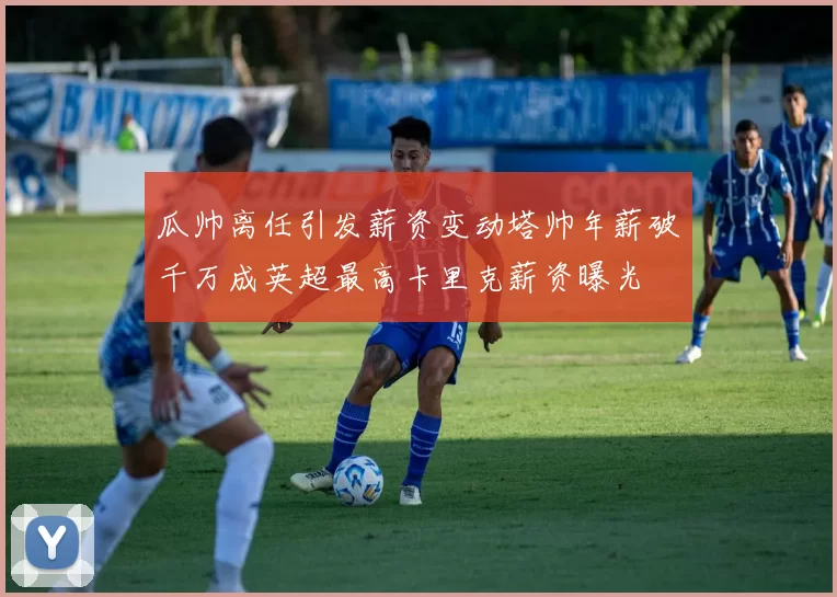 瓜帅离任引发薪资变动塔帅年薪破千万成英超最高卡里克薪资曝光