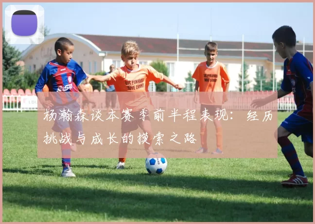 杨瀚森谈本赛季前半程表现：经历挑战与成长的摸索之路