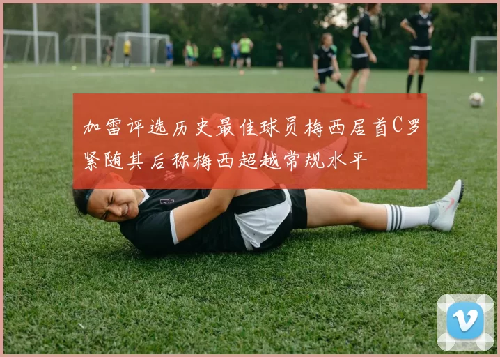 加雷评选历史最佳球员梅西居首C罗紧随其后称梅西超越常规水平