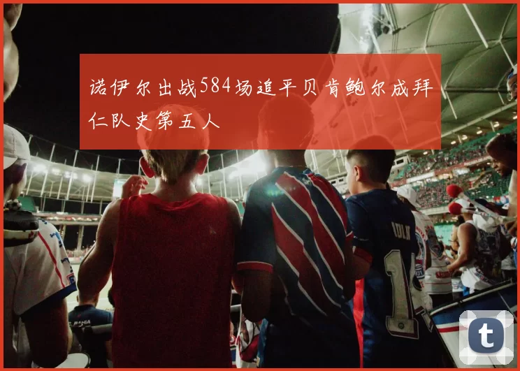 诺伊尔出战584场追平贝肯鲍尔成拜仁队史第五人