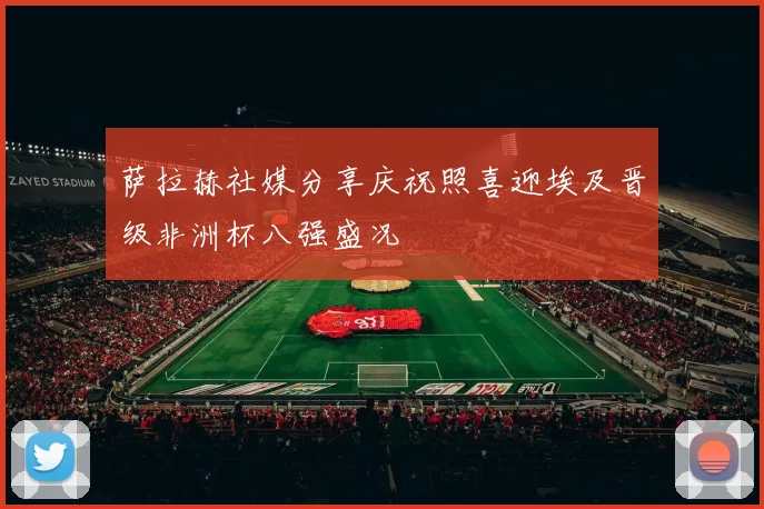 萨拉赫社媒分享庆祝照喜迎埃及晋级非洲杯八强盛况