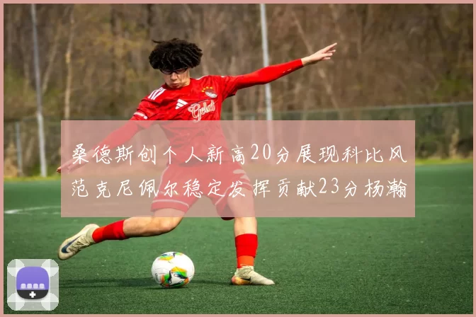 桑德斯创个人新高20分展现科比风范克尼佩尔稳定发挥贡献23分杨瀚森短短2分钟斩获4分