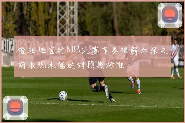 哈珀坦言对NBA比赛节奏理解加深之前表现未能达到预期标准