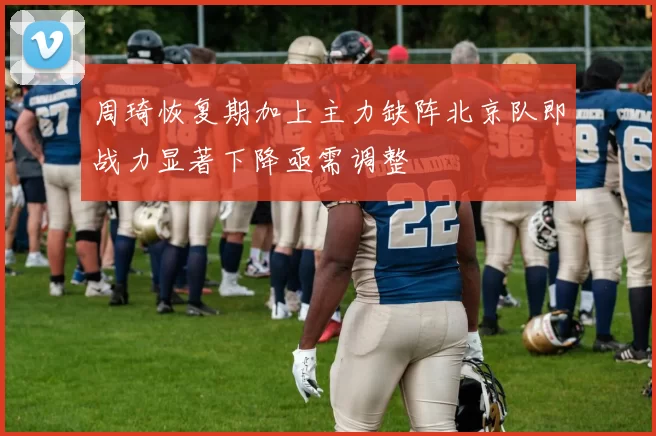 周琦恢复期加上主力缺阵北京队即战力显著下降亟需调整